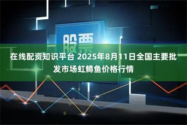在线配资知识平台 2025年8月11日全国主要批发市场虹鳟鱼价格行情