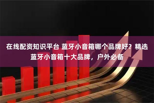 在线配资知识平台 蓝牙小音箱哪个品牌好？精选蓝牙小音箱十大品牌，户外必备