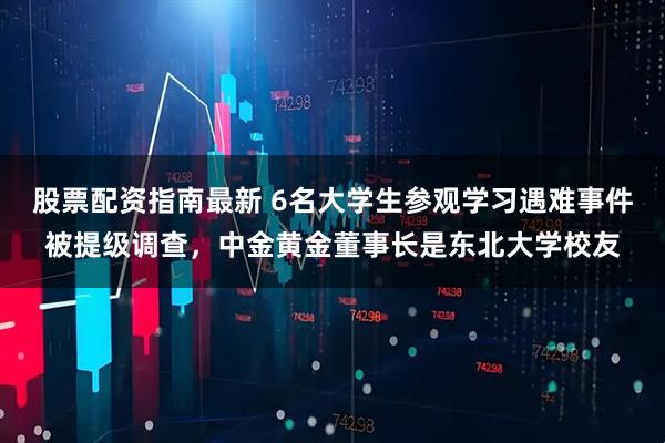 股票配资指南最新 6名大学生参观学习遇难事件被提级调查，中金黄金董事长是东北大学校友