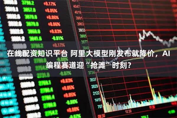 在线配资知识平台 阿里大模型刚发布就降价，AI编程赛道迎“抢滩”时刻？