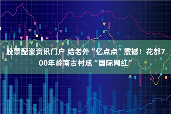 股票配资资讯门户 给老外“亿点点”震撼！花都700年岭南古村成“国际网红”