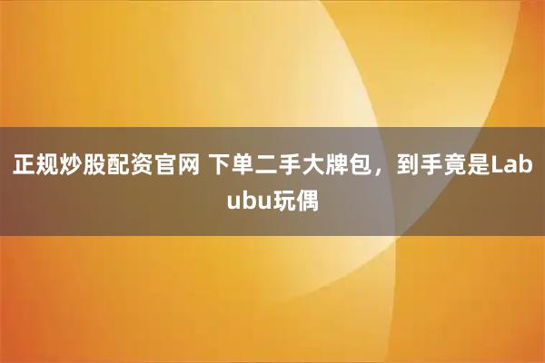 正规炒股配资官网 下单二手大牌包，到手竟是Labubu玩偶