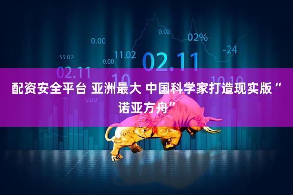 配资安全平台 亚洲最大 中国科学家打造现实版“诺亚方舟”