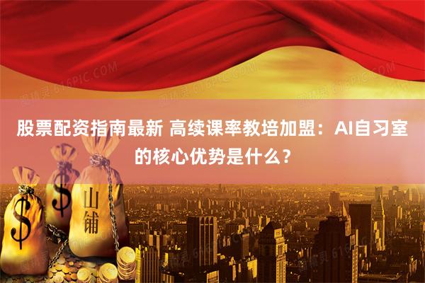 股票配资指南最新 高续课率教培加盟：AI自习室的核心优势是什么？