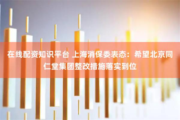 在线配资知识平台 上海消保委表态：希望北京同仁堂集团整改措施落实到位